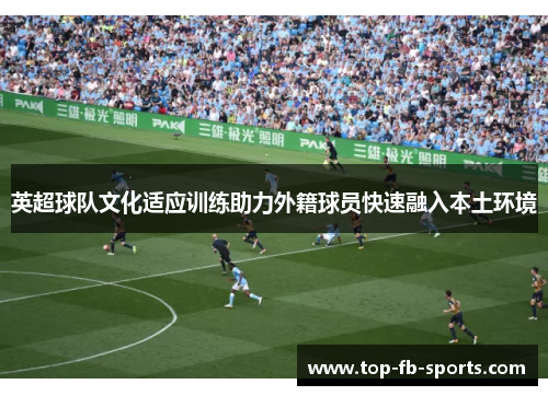英超球队文化适应训练助力外籍球员快速融入本土环境 英超球队文化适应训练助力外籍球员快速融入本土环境