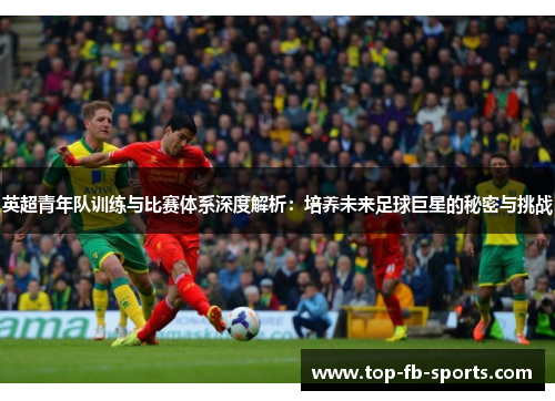 英超青年队训练与比赛体系深度解析:培养未来足球巨星的秘密与挑战 英超青年队训练与比赛体系深度解析:培养未来足球巨星的秘密与挑战