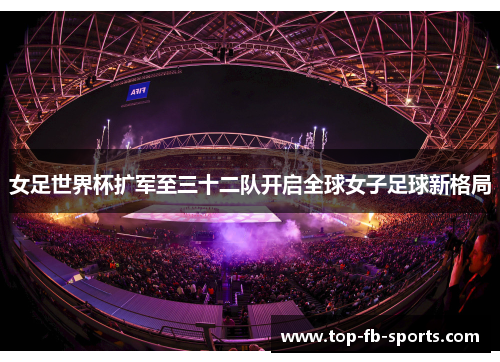 女足世界杯扩军至三十二队开启全球女子足球新格局