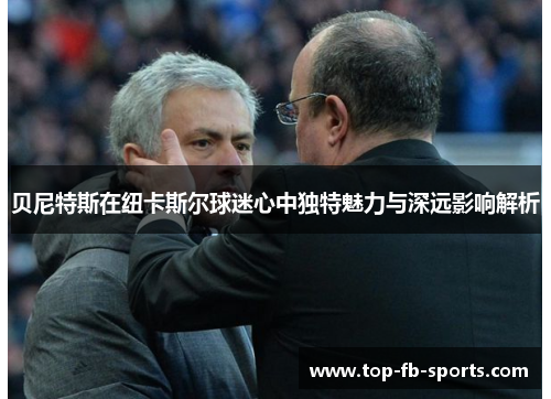 贝尼特斯在纽卡斯尔球迷心中独特魅力与深远影响解析